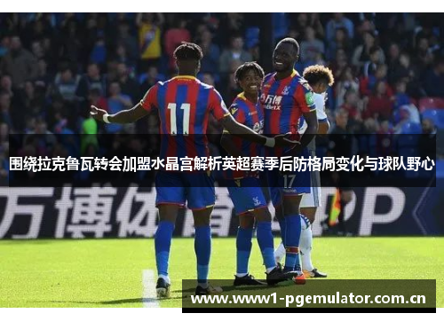 围绕拉克鲁瓦转会加盟水晶宫解析英超赛季后防格局变化与球队野心 围绕拉克鲁瓦转会加盟水晶宫解析英超赛季后防格局变化与球队野心
