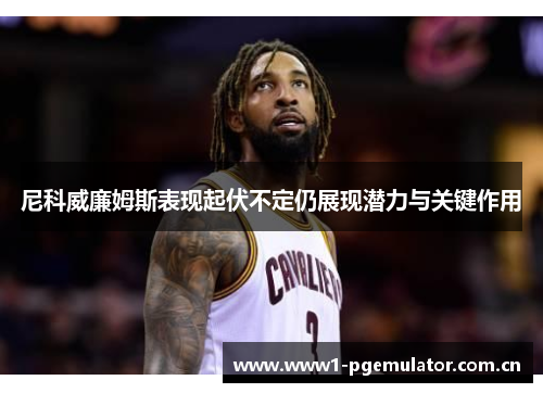 尼科威廉姆斯表现起伏不定仍展现潜力与关键作用 尼科威廉姆斯表现起伏不定仍展现潜力与关键作用