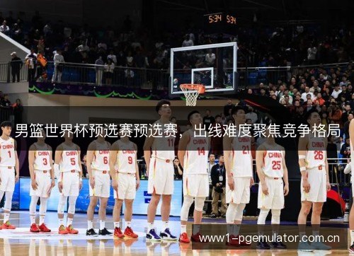 男篮世界杯预选赛预选赛,出线难度聚焦竞争格局 男篮世界杯预选赛预选赛,出线难度聚焦竞争格局